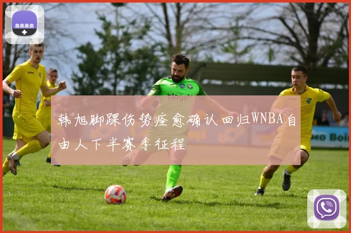 韩旭脚踝伤势痊愈确认回归WNBA自由人下半赛季征程