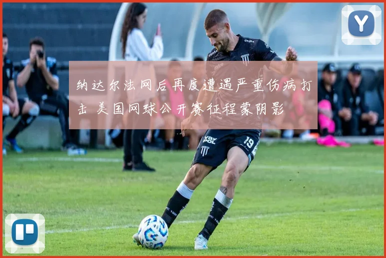 纳达尔法网后再度遭遇严重伤病打击 美国网球公开赛征程蒙阴影
