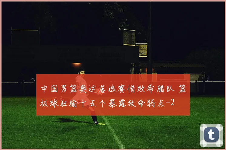 中国男篮奥运落选赛惜败希腊队 篮板球狂输十五个暴露致命弱点