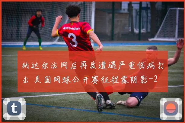 纳达尔法网后再度遭遇严重伤病打击 美国网球公开赛征程蒙阴影