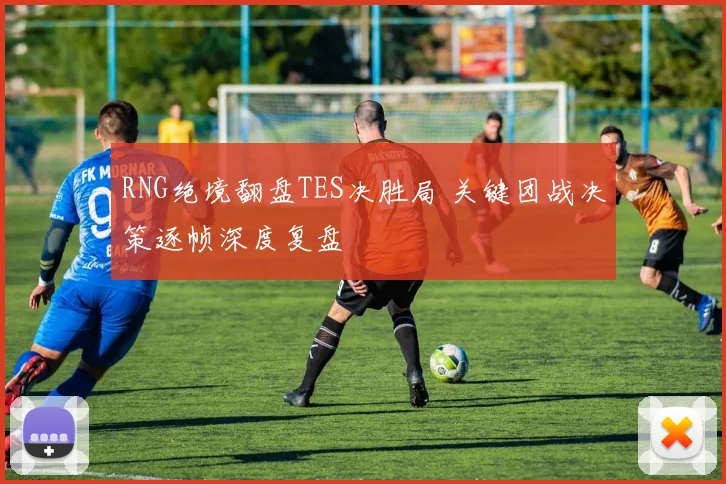 RNG绝境翻盘TES决胜局 关键团战决策逐帧深度复盘