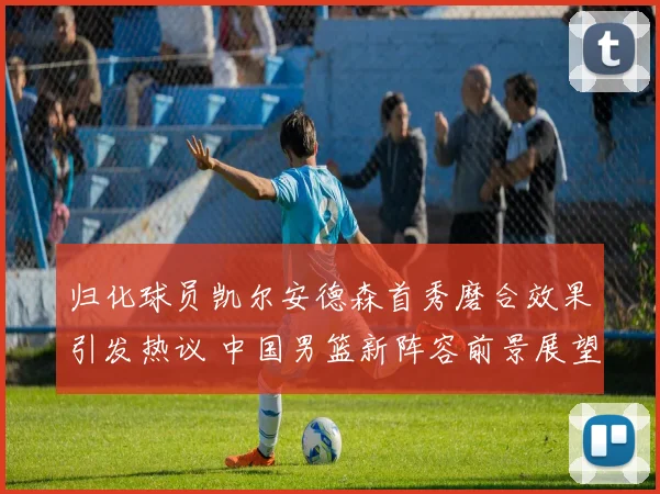归化球员凯尔安德森首秀磨合效果引发热议 中国男篮新阵容前景展望