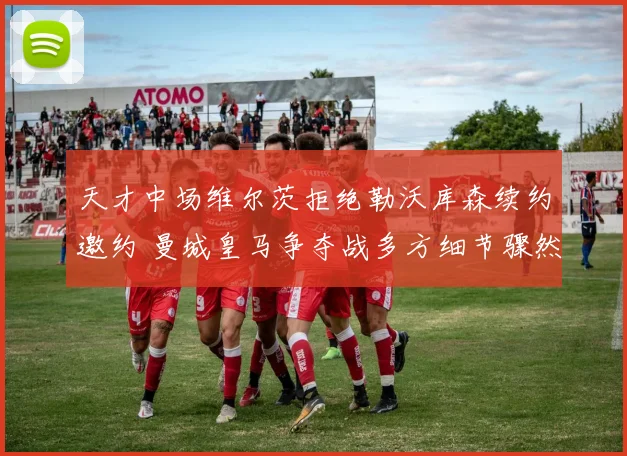 天才中场维尔茨拒绝勒沃库森续约邀约 曼城皇马争夺战多方细节骤然曝光