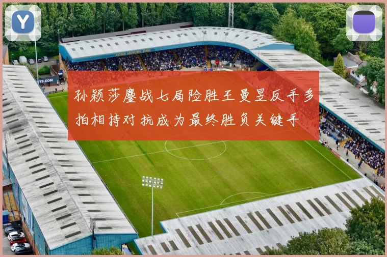 孙颖莎鏖战七局险胜王曼昱反手多拍相持对抗成为最终胜负关键手
