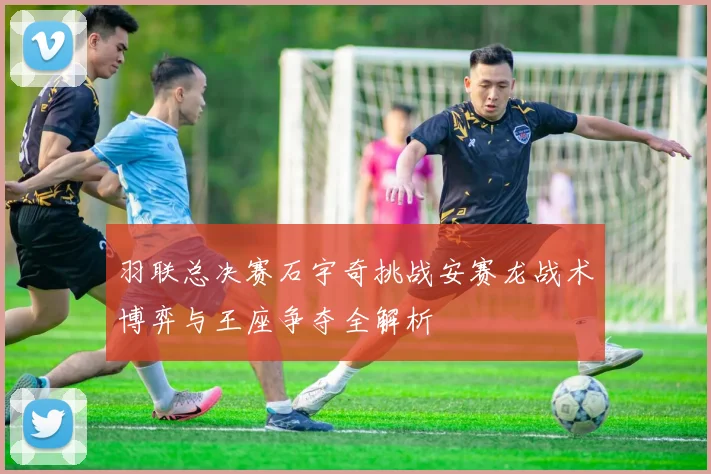 羽联总决赛石宇奇挑战安赛龙战术博弈与王座争夺全解析