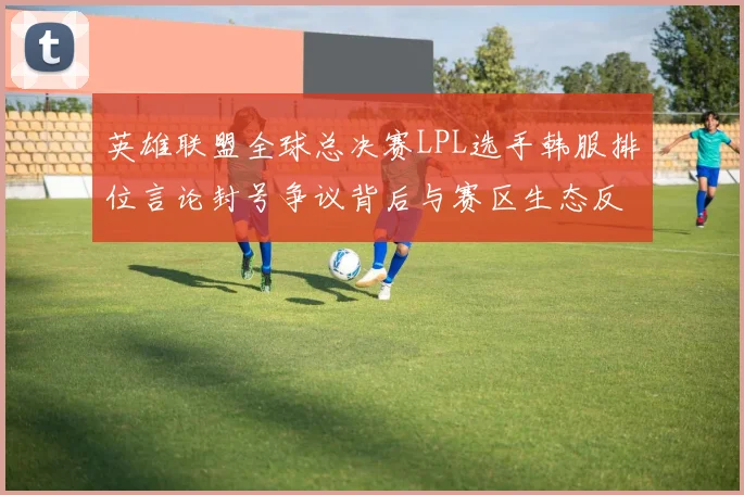 英雄联盟全球总决赛LPL选手韩服排位言论封号争议背后与赛区生态反思