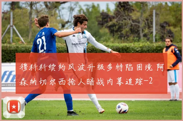 穆科科续约风波升级多特陷困境 阿森纳切尔西抢人暗战内幕追踪