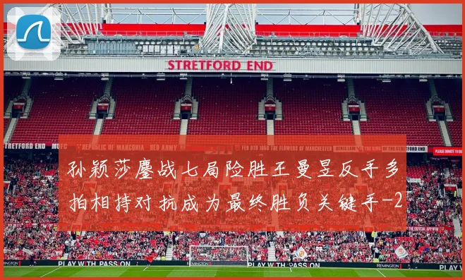 孙颖莎鏖战七局险胜王曼昱反手多拍相持对抗成为最终胜负关键手