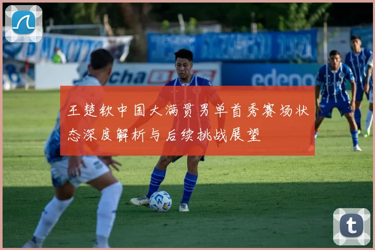 王楚钦中国大满贯男单首秀赛场状态深度解析与后续挑战展望