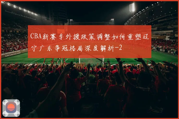 CBA新赛季外援政策调整如何重塑辽宁广东争冠格局深度解析