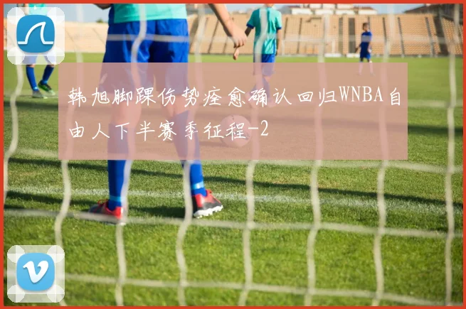 韩旭脚踝伤势痊愈确认回归WNBA自由人下半赛季征程