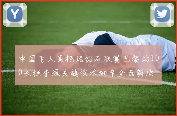 中国飞人吴艳妮钻石联赛巴黎站100米栏夺冠关键技术细节全面解读