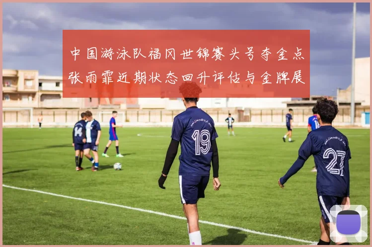 中国游泳队福冈世锦赛头号夺金点张雨霏近期状态回升评估与金牌展望