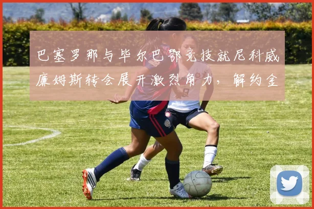 巴塞罗那与毕尔巴鄂竞技就尼科威廉姆斯转会展开激烈角力，解约金支付方式及个人条款存在巨大鸿沟