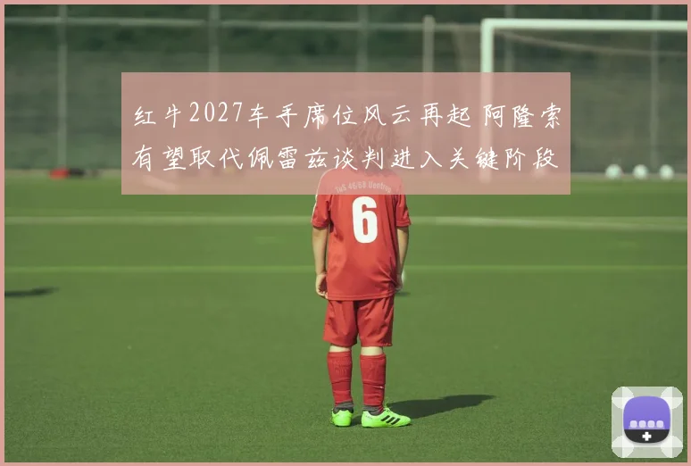 红牛2027车手席位风云再起 阿隆索有望取代佩雷兹谈判进入关键阶段