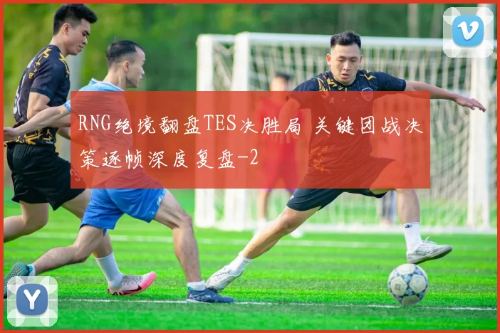 RNG绝境翻盘TES决胜局 关键团战决策逐帧深度复盘