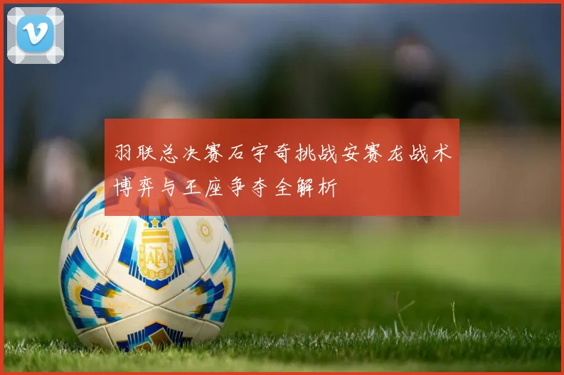 羽联总决赛石宇奇挑战安赛龙战术博弈与王座争夺全解析