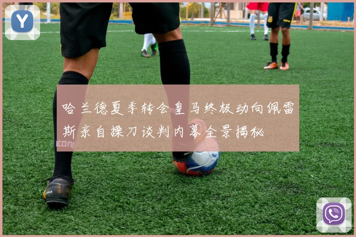哈兰德夏季转会皇马终极动向佩雷斯亲自操刀谈判内幕全景揭秘