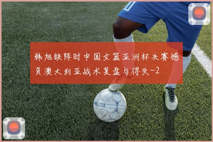 韩旭缺阵时中国女篮亚洲杯决赛憾负澳大利亚战术复盘与得失