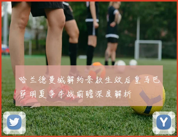 哈兰德曼城解约条款生效后皇马巴萨明夏争夺战前瞻深度解析