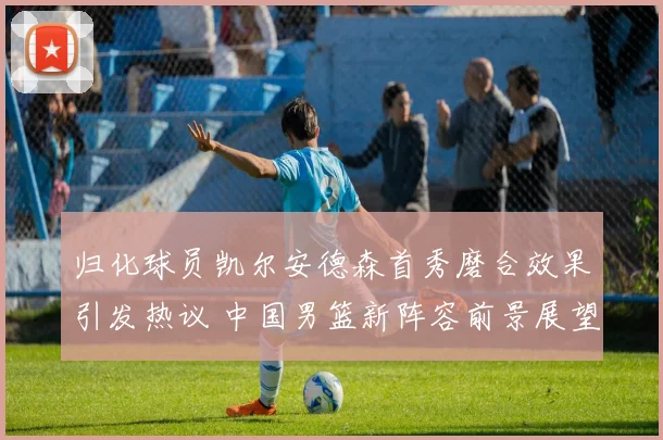 归化球员凯尔安德森首秀磨合效果引发热议 中国男篮新阵容前景展望