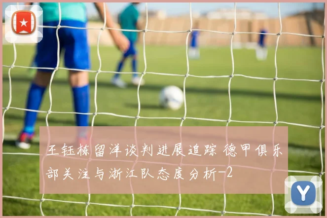 王钰栋留洋谈判进展追踪 德甲俱乐部关注与浙江队态度分析