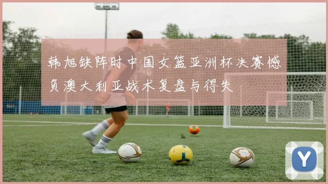 韩旭缺阵时中国女篮亚洲杯决赛憾负澳大利亚战术复盘与得失