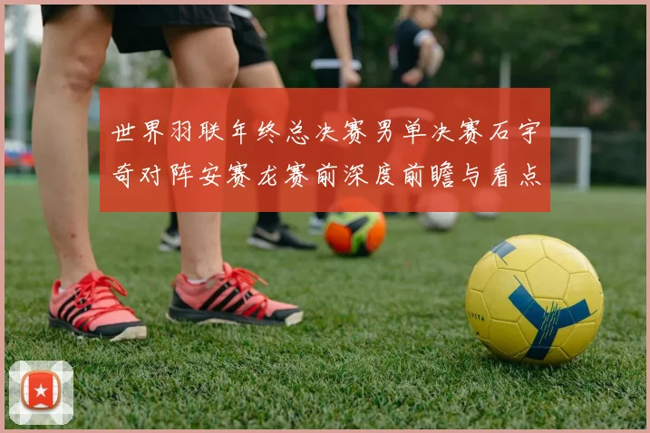 世界羽联年终总决赛男单决赛石宇奇对阵安赛龙赛前深度前瞻与看点分析