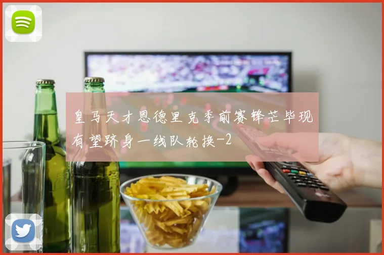 皇马天才恩德里克季前赛锋芒毕现有望跻身一线队轮换