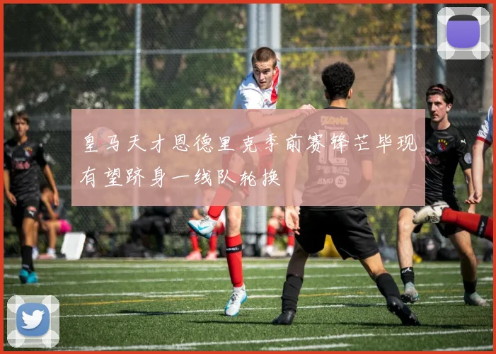 皇马天才恩德里克季前赛锋芒毕现有望跻身一线队轮换