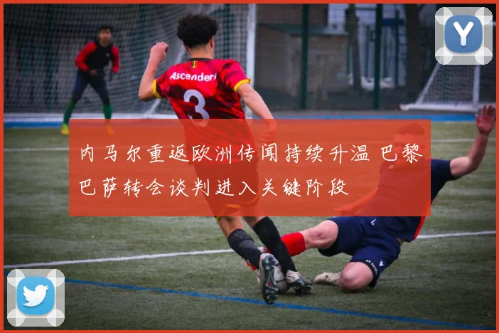 内马尔重返欧洲传闻持续升温 巴黎巴萨转会谈判进入关键阶段