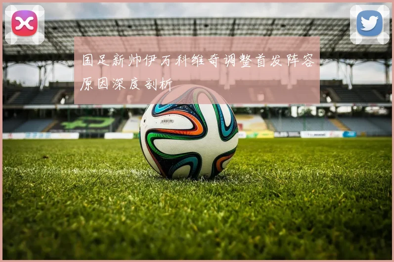 国足新帅伊万科维奇调整首发阵容原因深度剖析