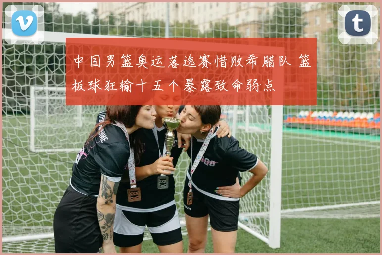 中国男篮奥运落选赛惜败希腊队 篮板球狂输十五个暴露致命弱点