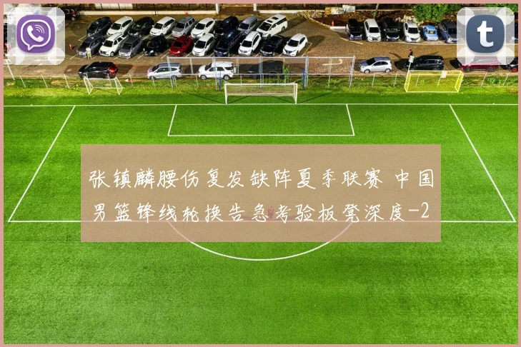 张镇麟腰伤复发缺阵夏季联赛 中国男篮锋线轮换告急考验板凳深度