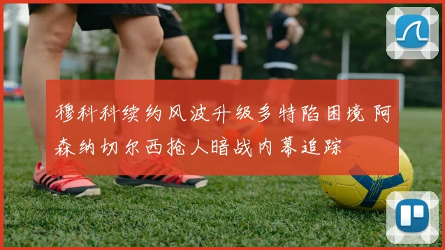 穆科科续约风波升级多特陷困境 阿森纳切尔西抢人暗战内幕追踪