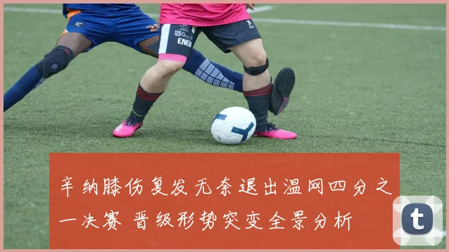 辛纳膝伤复发无奈退出温网四分之一决赛 晋级形势突变全景分析