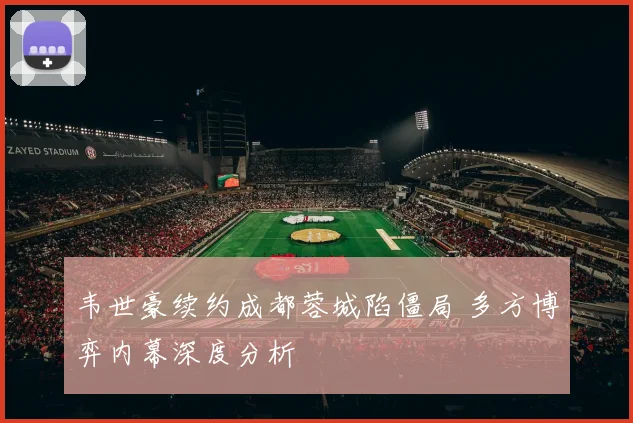 韦世豪续约成都蓉城陷僵局 多方博弈内幕深度分析