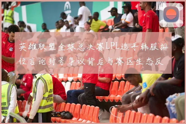 英雄联盟全球总决赛LPL选手韩服排位言论封号争议背后与赛区生态反思