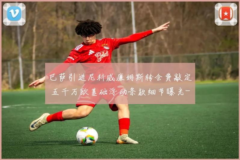 巴萨引进尼科威廉姆斯转会费敲定 五千万欧基础浮动条款细节曝光