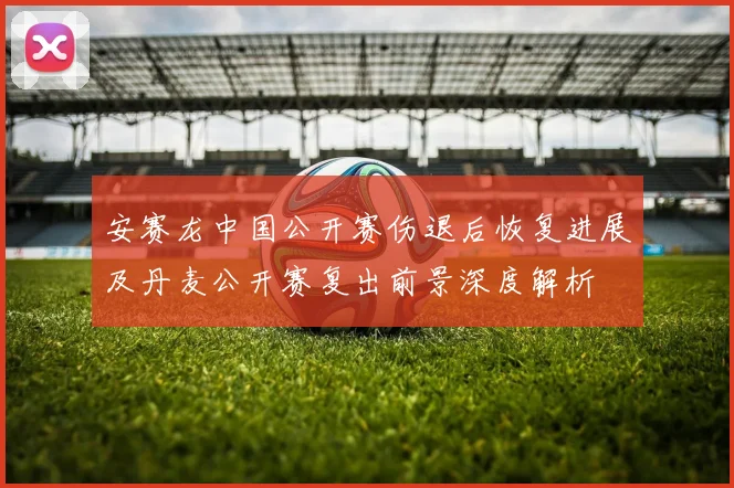安赛龙中国公开赛伤退后恢复进展及丹麦公开赛复出前景深度解析