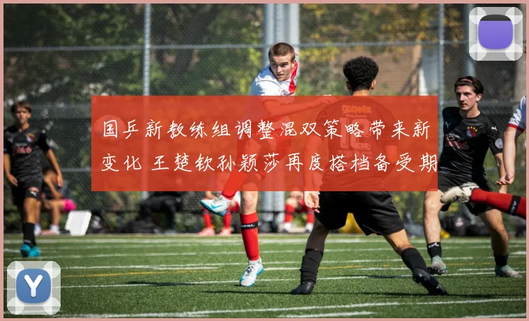 国乒新教练组调整混双策略带来新变化 王楚钦孙颖莎再度搭档备受期待