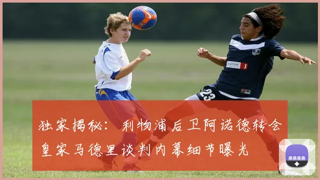 独家揭秘：利物浦后卫阿诺德转会皇家马德里谈判内幕细节曝光