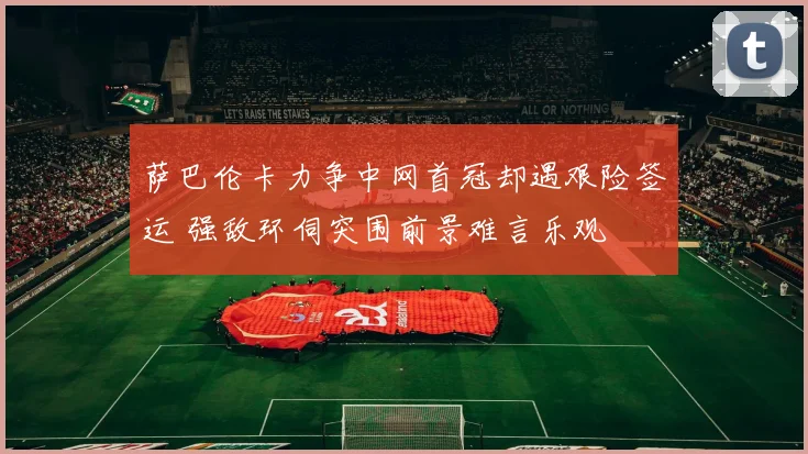萨巴伦卡力争中网首冠却遇艰险签运 强敌环伺突围前景难言乐观