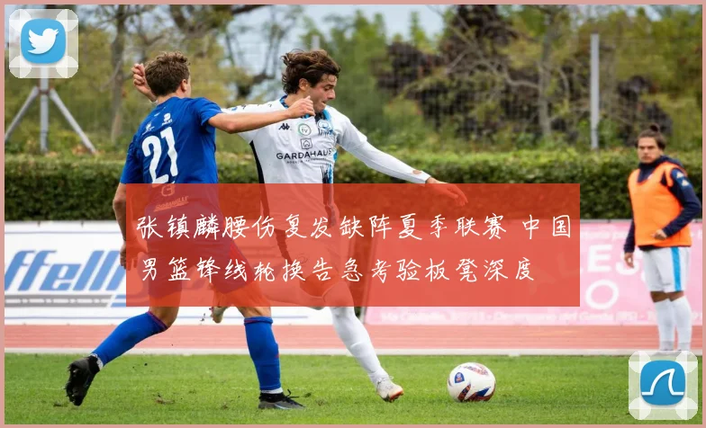 张镇麟腰伤复发缺阵夏季联赛 中国男篮锋线轮换告急考验板凳深度