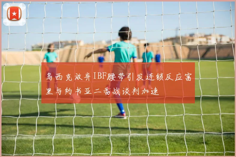 乌西克放弃IBF腰带引发连锁反应富里与约书亚二番战谈判加速