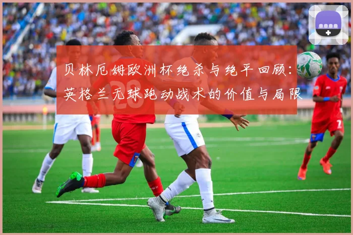 贝林厄姆欧洲杯绝杀与绝平回顾：英格兰无球跑动战术的价值与局限