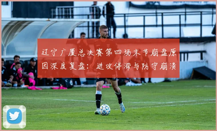 辽宁广厦总决赛第四场末节崩盘原因深度复盘：进攻停滞与防守崩溃的四大核心诱因