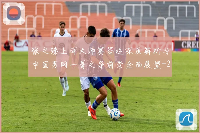 张之臻上海大师赛签运深度解析与中国男网一哥之争前景全面展望