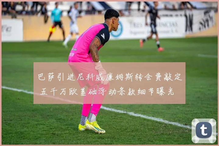巴萨引进尼科威廉姆斯转会费敲定 五千万欧基础浮动条款细节曝光
