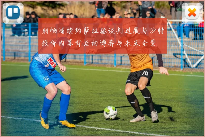 利物浦续约萨拉赫谈判进展与沙特报价内幕背后的博弈与未来全景
